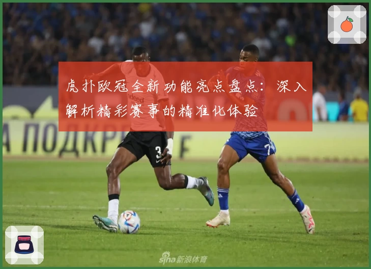虎扑欧冠全新功能亮点盘点：深入解析精彩赛事的精准化体验