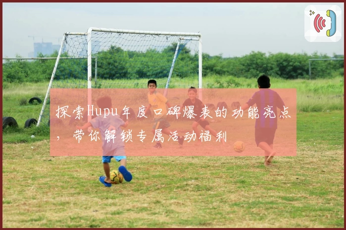 探索Hupu年度口碑爆表的功能亮点，带你解锁专属活动福利