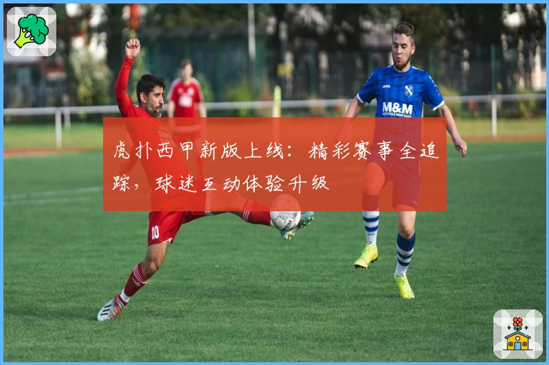 虎扑西甲新版上线：精彩赛事全追踪，球迷互动体验升级