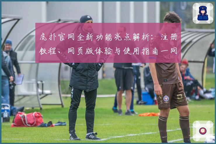 虎扑官网全新功能亮点解析：注册教程、网页版体验与使用指南一网打尽