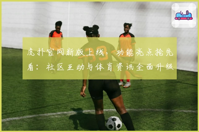 虎扑官网新版上线，功能亮点抢先看：社区互动与体育资讯全面升级