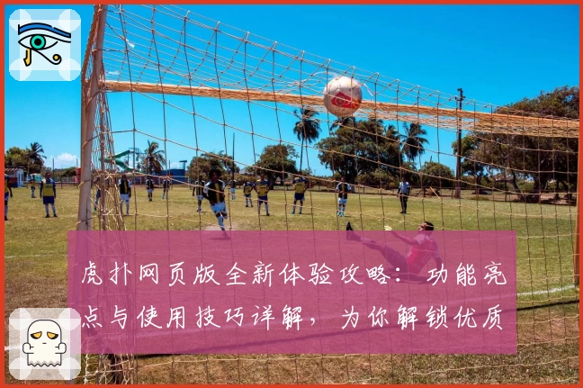 虎扑网页版全新体验攻略：功能亮点与使用技巧详解，为你解锁优质篮球社区新玩法