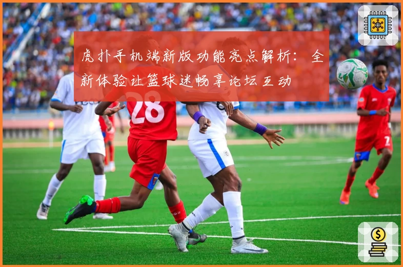 虎扑手机端新版功能亮点解析：全新体验让篮球迷畅享论坛互动