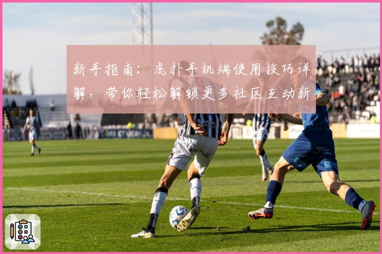 新手指南：虎扑手机端使用技巧详解，带你轻松解锁更多社区互动新体验