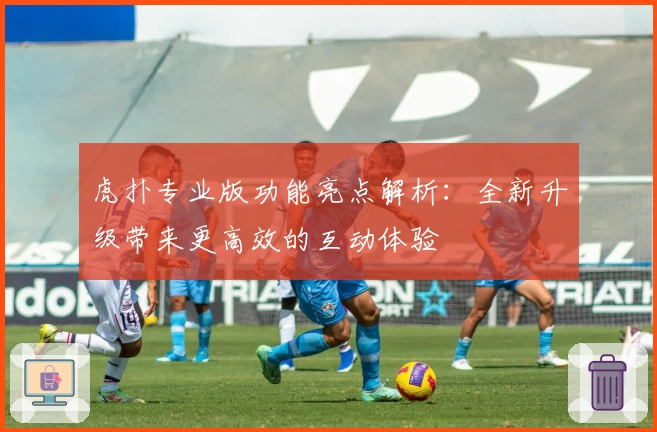 虎扑专业版功能亮点解析：全新升级带来更高效的互动体验