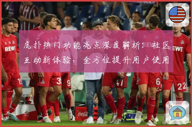 虎扑热门功能亮点深度解析：社区互动新体验，全方位提升用户使用感