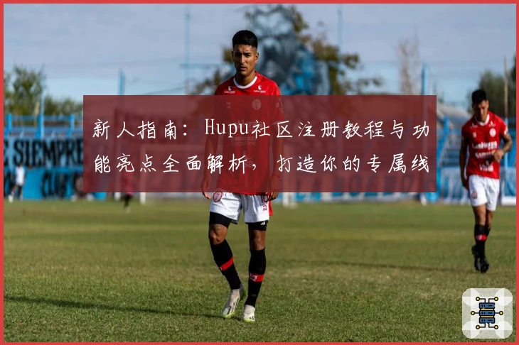新人指南：Hupu社区注册教程与功能亮点全面解析，打造你的专属线上互动空间