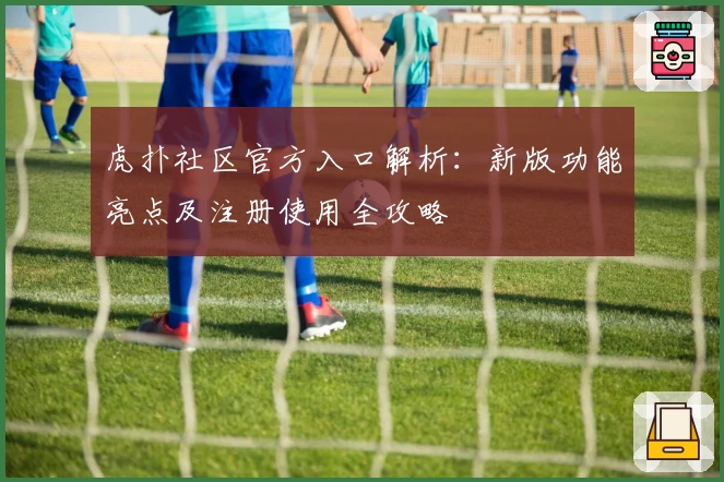 虎扑社区官方入口解析：新版功能亮点及注册使用全攻略