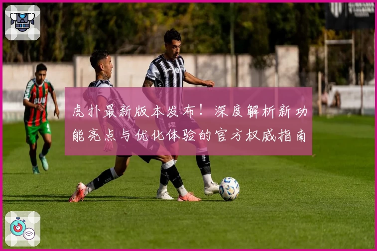 虎扑最新版本发布！深度解析新功能亮点与优化体验的官方权威指南