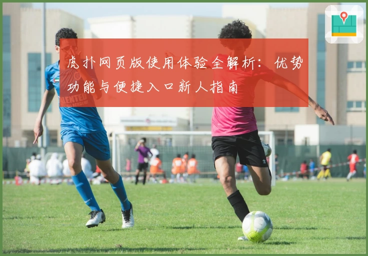 虎扑网页版使用体验全解析：优势功能与便捷入口新人指南