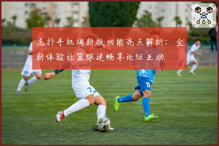 虎扑手机端新版功能亮点解析：全新体验让篮球迷畅享论坛互动