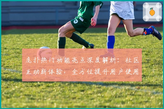 虎扑热门功能亮点深度解析：社区互动新体验，全方位提升用户使用感