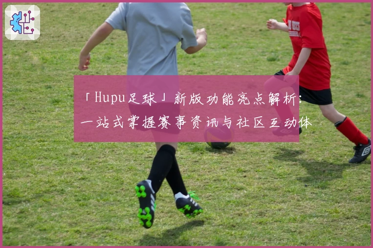 「Hupu足球」新版功能亮点解析：一站式掌握赛事资讯与社区互动体验