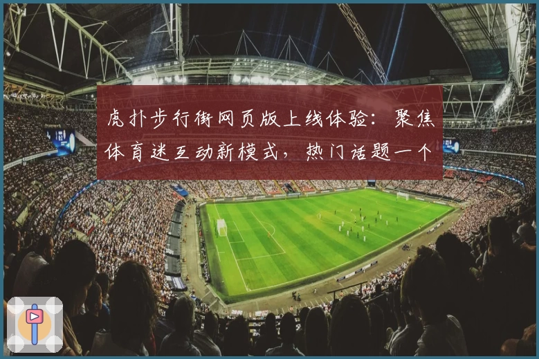 虎扑步行街网页版上线体验：聚焦体育迷互动新模式，热门话题一个都不少