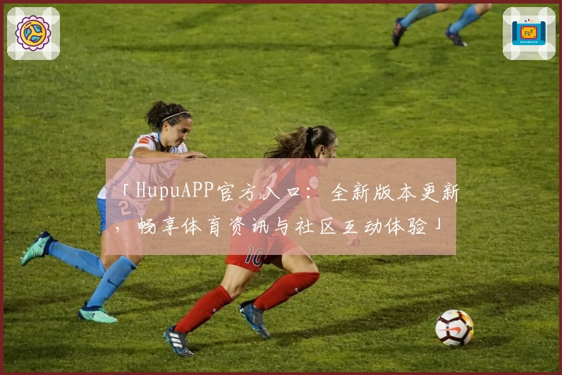 「HupuAPP官方入口：全新版本更新，畅享体育资讯与社区互动体验」