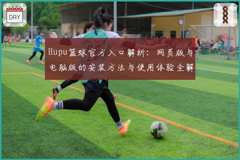 Hupu篮球官方入口解析：网页版与电脑版的安装方法与使用体验全解