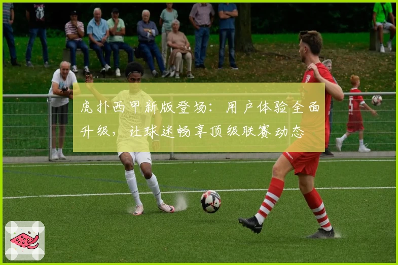 虎扑西甲新版登场：用户体验全面升级，让球迷畅享顶级联赛动态