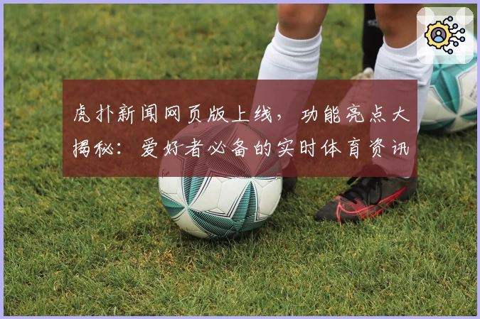 虎扑新闻网页版上线，功能亮点大揭秘：爱好者必备的实时体育资讯平台