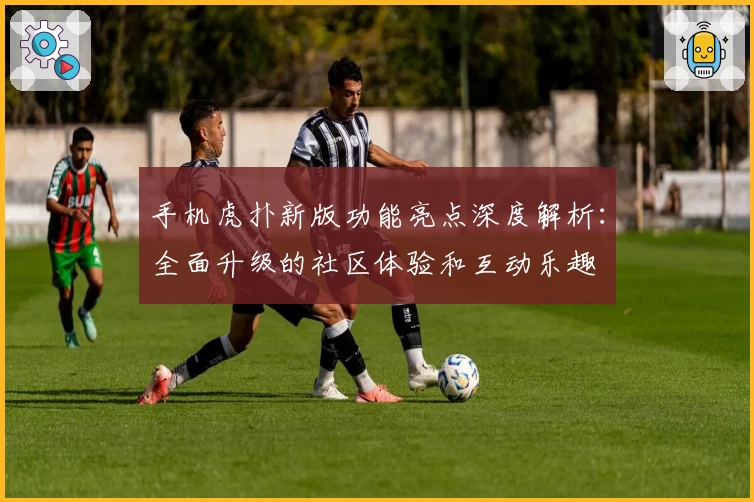 手机虎扑新版功能亮点深度解析：全面升级的社区体验和互动乐趣