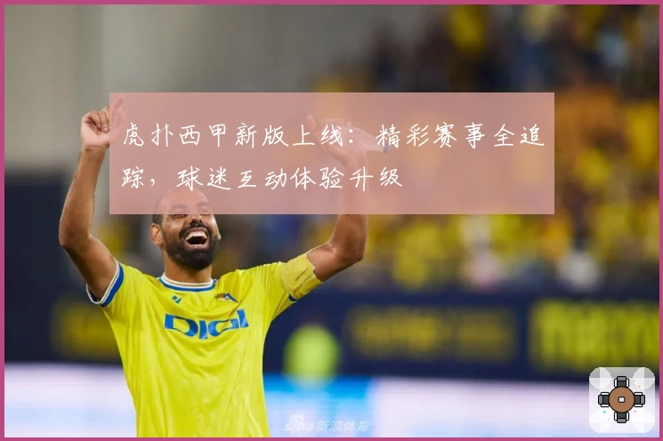 虎扑西甲新版上线：精彩赛事全追踪，球迷互动体验升级
