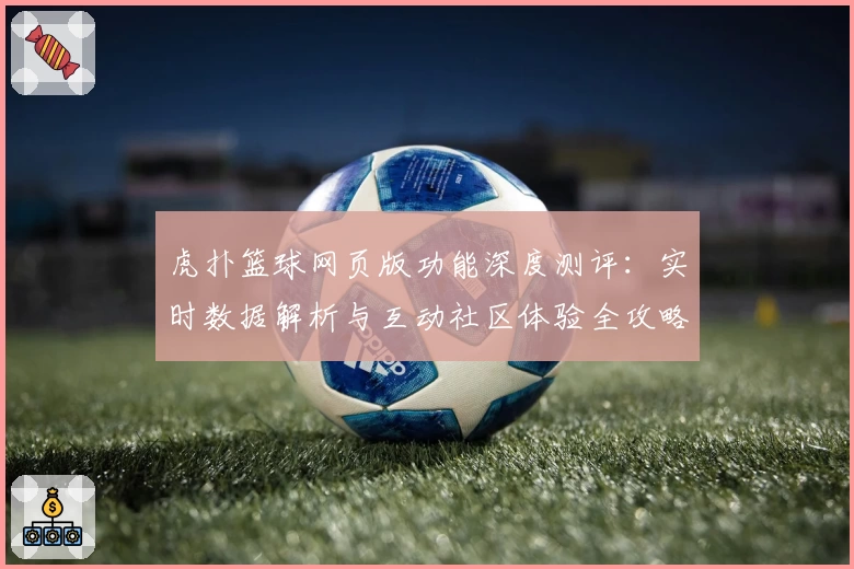 虎扑篮球网页版功能深度测评：实时数据解析与互动社区体验全攻略