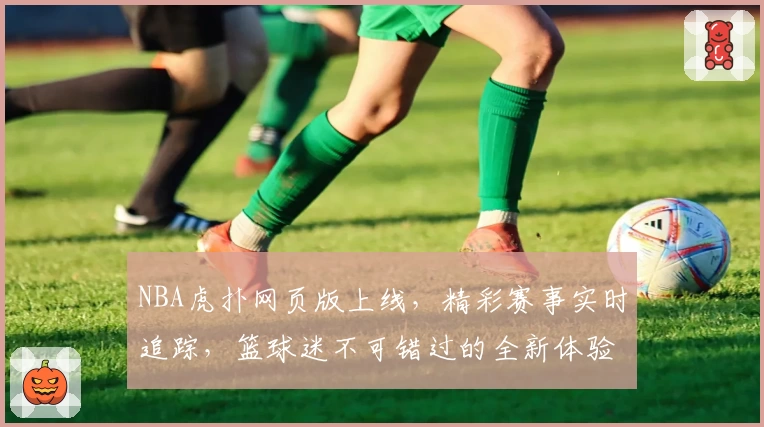 NBA虎扑网页版上线，精彩赛事实时追踪，篮球迷不可错过的全新体验