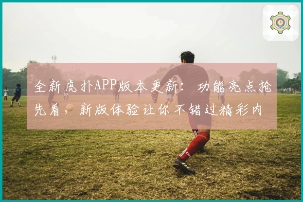 全新虎扑APP版本更新：功能亮点抢先看，新版体验让你不错过精彩内容