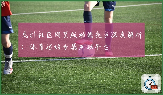 虎扑社区网页版功能亮点深度解析：体育迷的专属互动平台