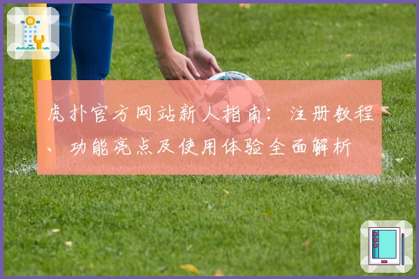 虎扑官方网站新人指南：注册教程、功能亮点及使用体验全面解析