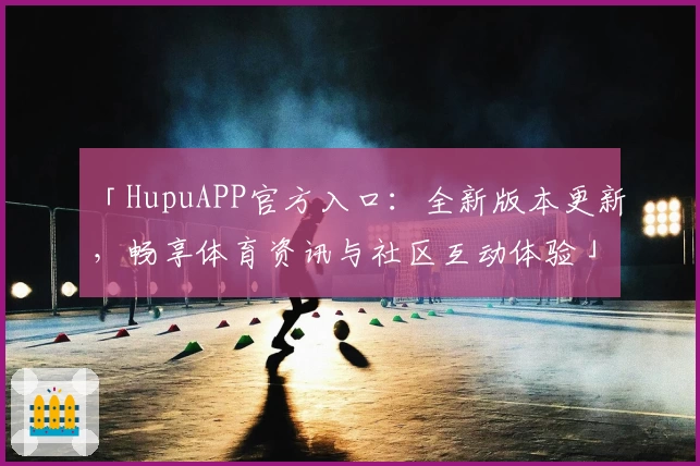 「HupuAPP官方入口：全新版本更新，畅享体育资讯与社区互动体验」