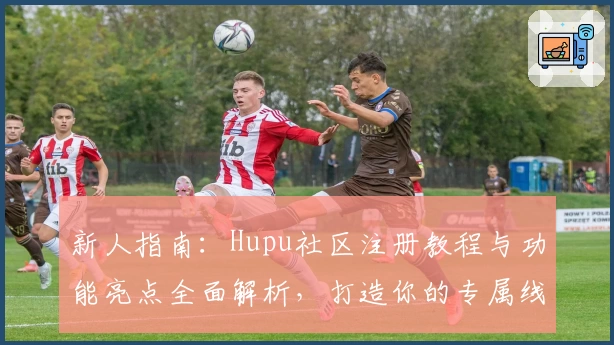 新人指南：Hupu社区注册教程与功能亮点全面解析，打造你的专属线上互动空间