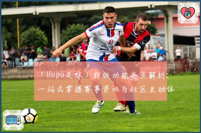 「Hupu足球」新版功能亮点解析：一站式掌握赛事资讯与社区互动体验