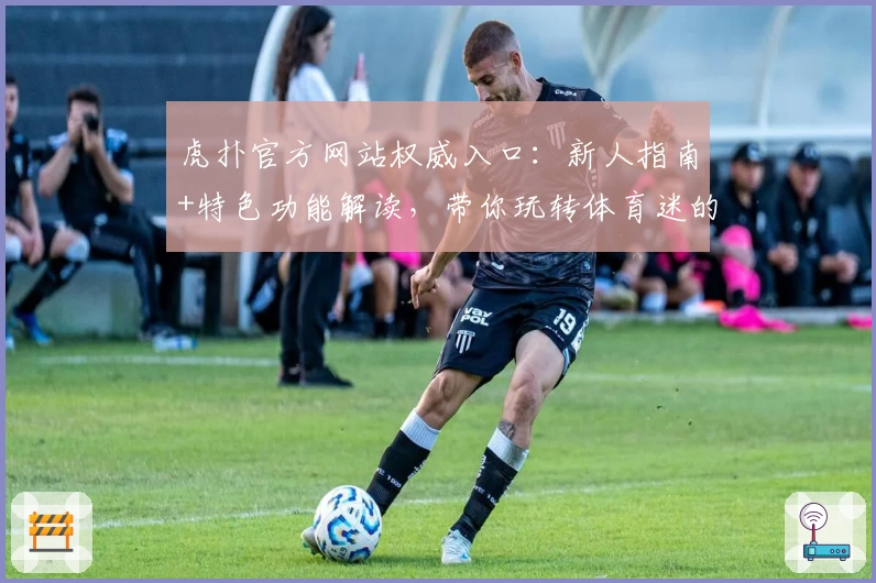 虎扑官方网站权威入口：新人指南+特色功能解读，带你玩转体育迷的专属社区