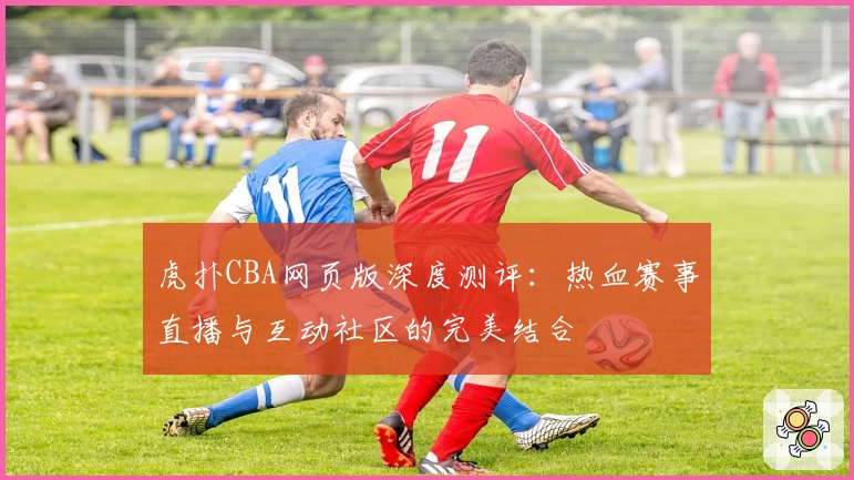 虎扑CBA网页版深度测评：热血赛事直播与互动社区的完美结合