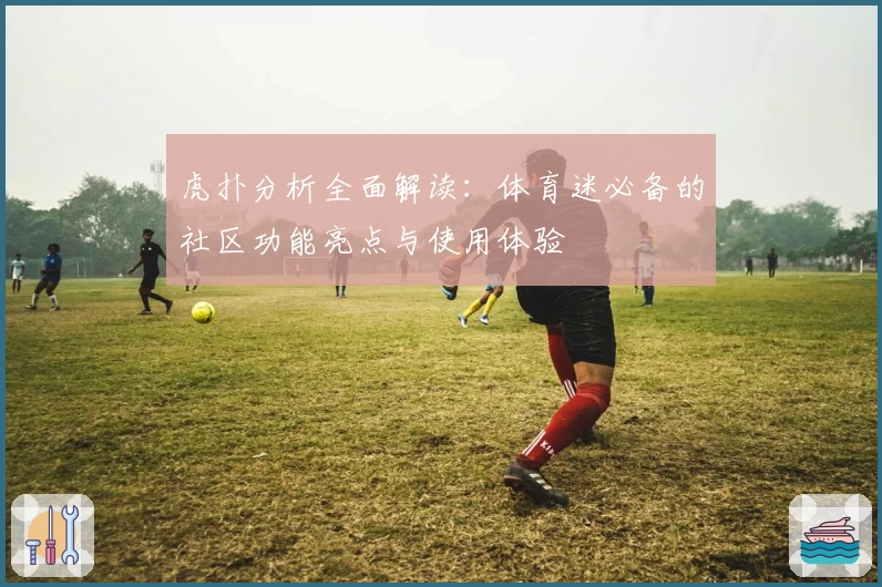 虎扑分析全面解读：体育迷必备的社区功能亮点与使用体验