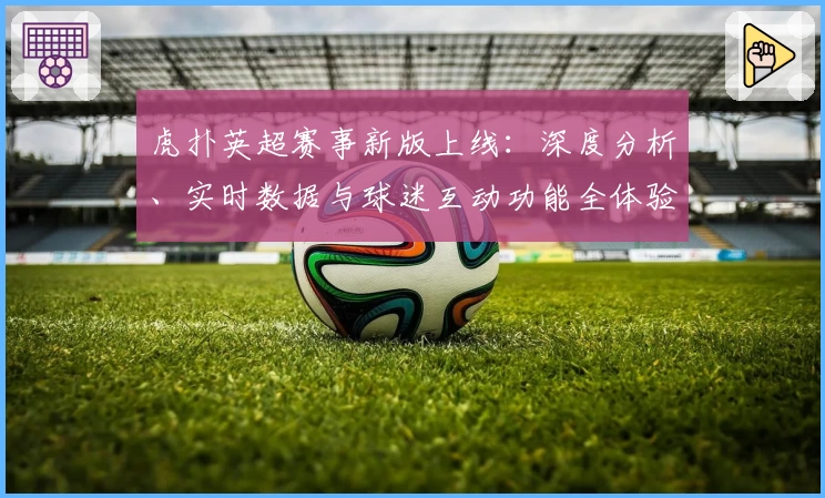 虎扑英超赛事新版上线：深度分析、实时数据与球迷互动功能全体验