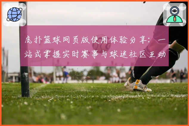 虎扑篮球网页版使用体验分享：一站式掌握实时赛事与球迷社区互动秘诀