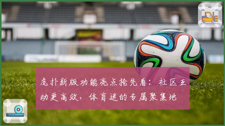 虎扑新版功能亮点抢先看：社区互动更高效，体育迷的专属聚集地