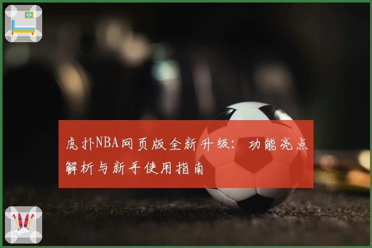 虎扑NBA网页版全新升级：功能亮点解析与新手使用指南