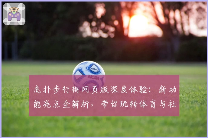 虎扑步行街网页版深度体验：新功能亮点全解析，带你玩转体育与社区的完美结合