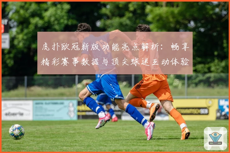 虎扑欧冠新版功能亮点解析：畅享精彩赛事数据与顶尖球迷互动体验