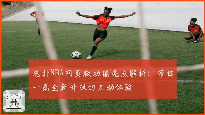 虎扑NBA网页版功能亮点解析：带你一览全新升级的互动体验