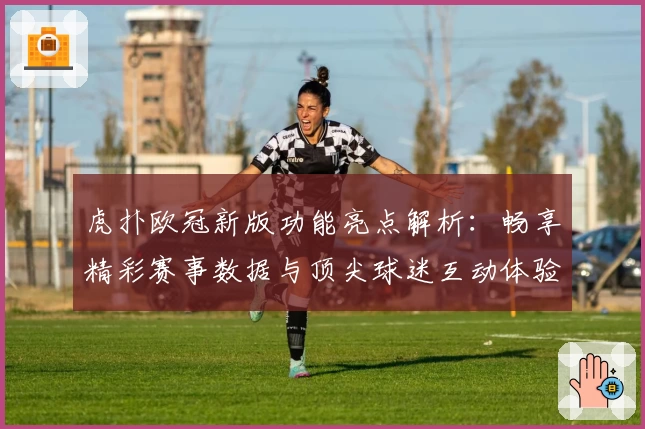 虎扑欧冠新版功能亮点解析：畅享精彩赛事数据与顶尖球迷互动体验