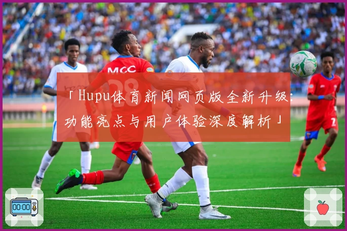「Hupu体育新闻网页版全新升级：功能亮点与用户体验深度解析」